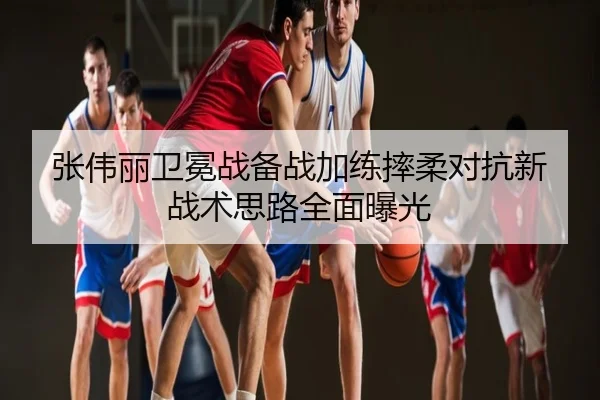 张伟丽卫冕战备战加练摔柔对抗新战术思路全面曝光