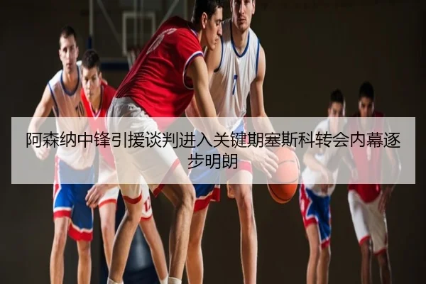 阿森纳中锋引援谈判进入关键期塞斯科转会内幕逐步明朗