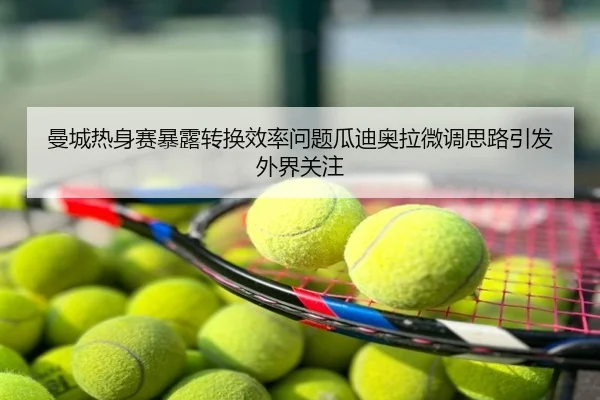 曼城热身赛暴露转换效率问题瓜迪奥拉微调思路引发外界关注