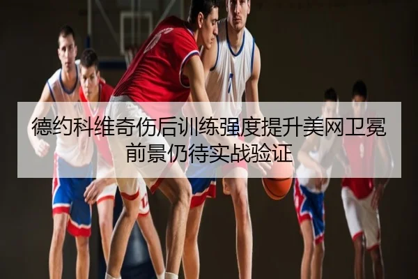 德约科维奇伤后训练强度提升美网卫冕前景仍待实战验证