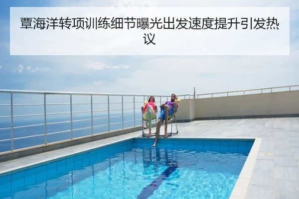 覃海洋转项训练细节曝光出发速度提升引发热议
