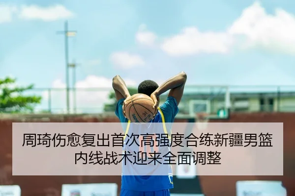 周琦伤愈复出首次高强度合练新疆男篮内线战术迎来全面调整
